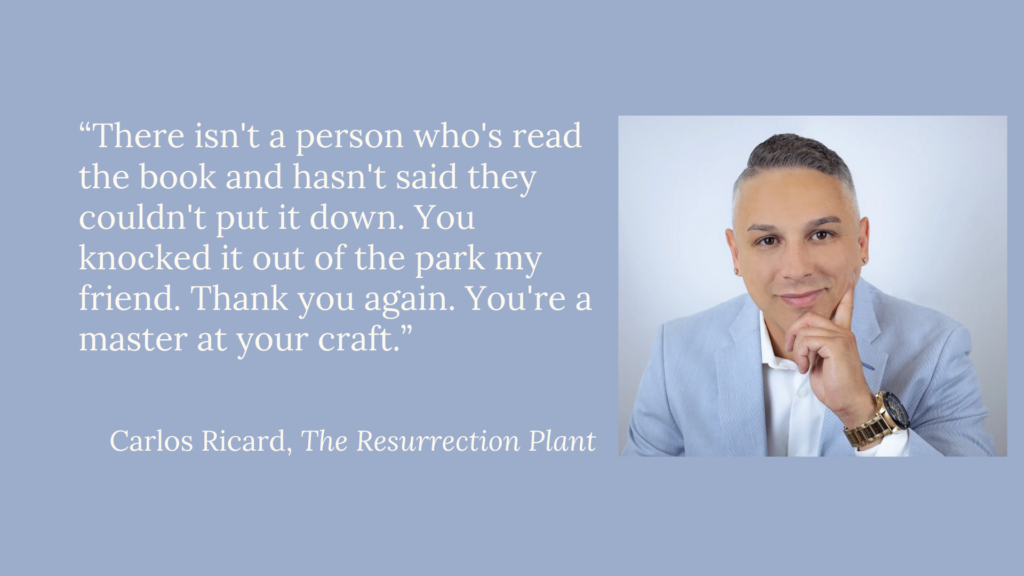 Testimonial by Carlos Ricard, author of The Resurrection Plant: Everyone who's read the book says they can't put it down.