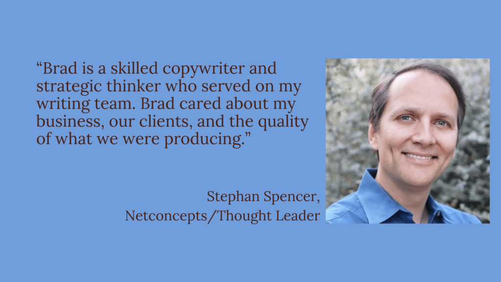 Testimonial by Stephan Spencer, thought leader and CEO of Netconcepts: Brad is a skilled copywriter and a strategic thinker.